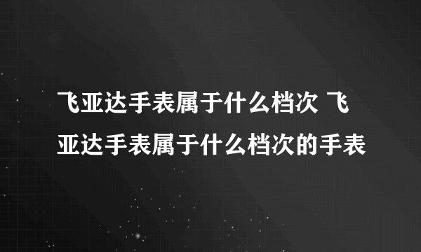 飞亚达手表属于什么档次 飞亚达手表属于什么档次的手表