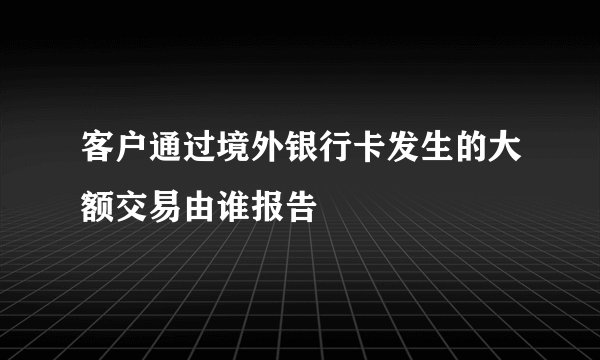 客户通过境外银行卡发生的大额交易由谁报告