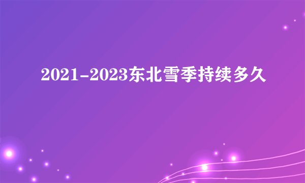 2021-2023东北雪季持续多久