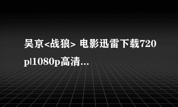 吴京<战狼> 电影迅雷下载720p|1080p高清BT种子下载，谢谢了！