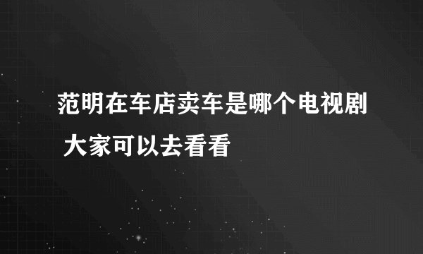 范明在车店卖车是哪个电视剧 大家可以去看看