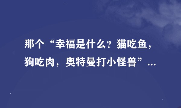 那个“幸福是什么？猫吃鱼，狗吃肉，奥特曼打小怪兽”这句话什么意思啊，有什么渊源吗？