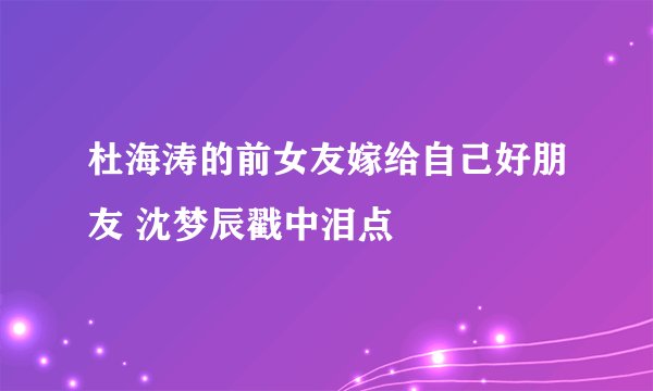 杜海涛的前女友嫁给自己好朋友 沈梦辰戳中泪点