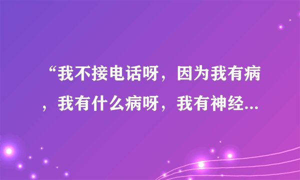 “我不接电话呀,因为我有病,我有什么病呀,我有神经病。”是什么歌