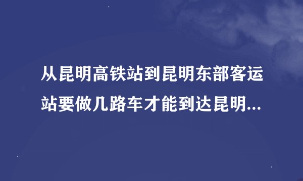 从昆明高铁站到昆明东部客运站要做几路车才能到达昆明东部客运站