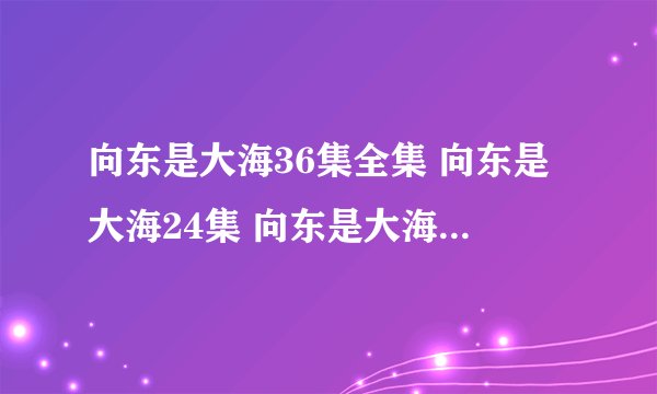 向东是大海36集全集 向东是大海24集 向东是大海26集 向东是大海28集 向东是大海30集高清在线观看……、