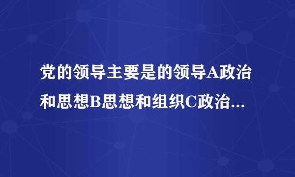 党的领导主要是的领导A政治和思想B思想和组织C政治思想和组织