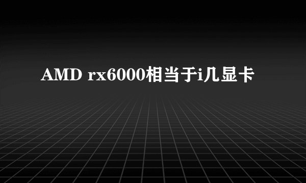 AMD rx6000相当于i几显卡