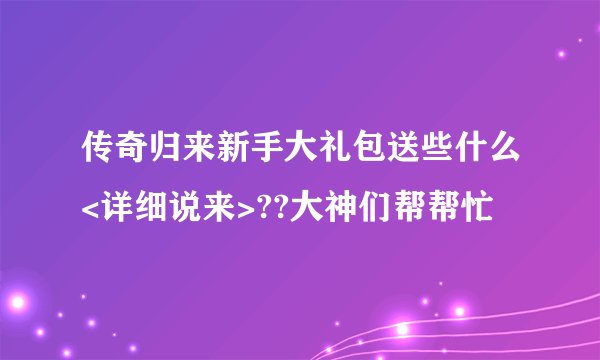 传奇归来新手大礼包送些什么<详细说来>??大神们帮帮忙