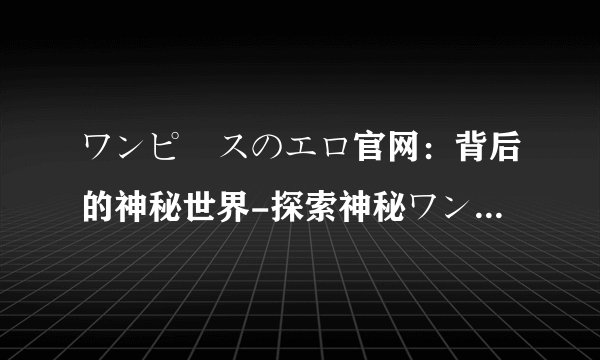 ワンピースのエロ官网：背后的神秘世界-探索神秘ワンピースのエロ官网！
