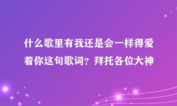 什么歌里有我还是会一样得爱着你这句歌词？拜托各位大神
