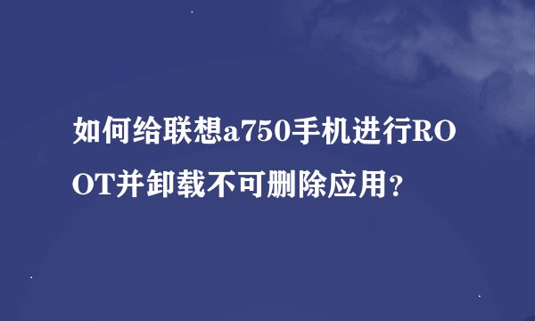 如何给联想a750手机进行ROOT并卸载不可删除应用？