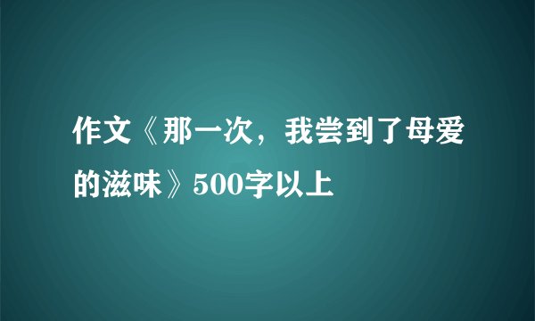 作文《那一次，我尝到了母爱的滋味》500字以上