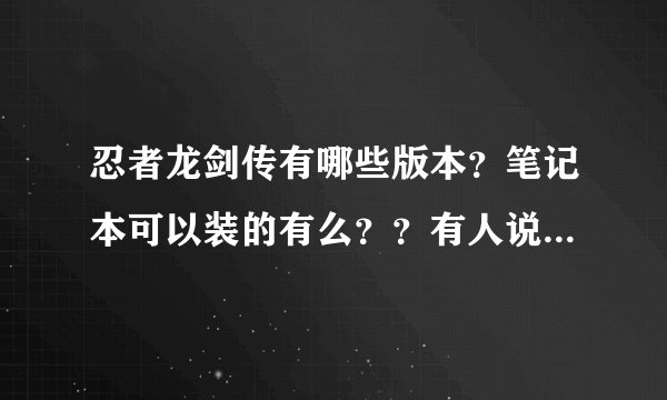 忍者龙剑传有哪些版本？笔记本可以装的有么？？有人说没pc版的，但网上有啊，怎么回事 有3.7G、1.3G的