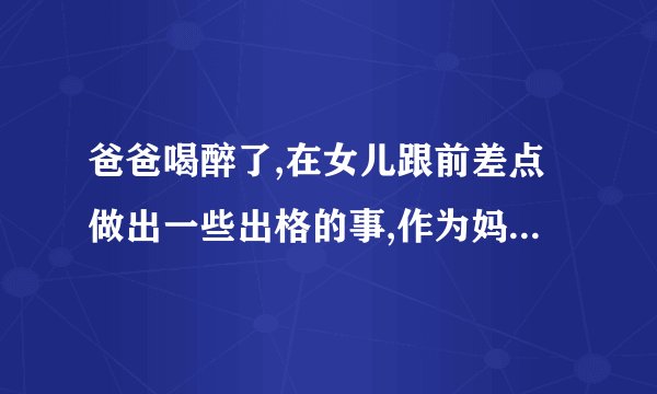 爸爸喝醉了,在女儿跟前差点做出一些出格的事,作为妈妈我该怎么办