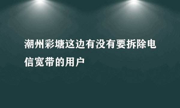 潮州彩塘这边有没有要拆除电信宽带的用户