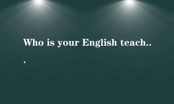 Who is your English teacher 是什么意思? 回答是什么？ 回答要用英语