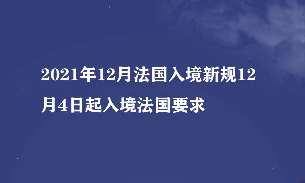 2021年12月法国入境新规12月4日起入境法国要求