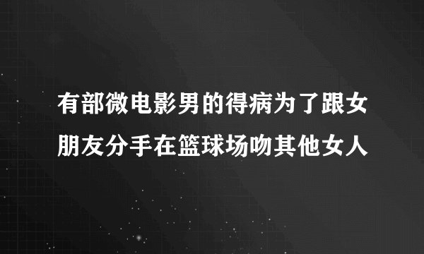 有部微电影男的得病为了跟女朋友分手在篮球场吻其他女人
