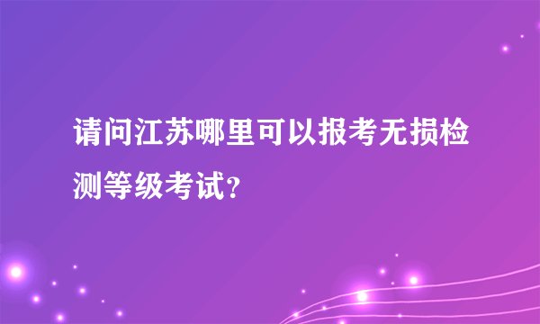请问江苏哪里可以报考无损检测等级考试？