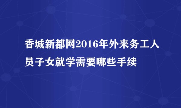 香城新都网2016年外来务工人员子女就学需要哪些手续