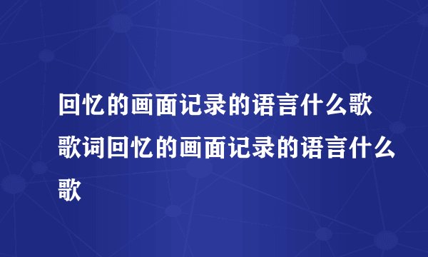 回忆的画面记录的语言什么歌歌词回忆的画面记录的语言什么歌