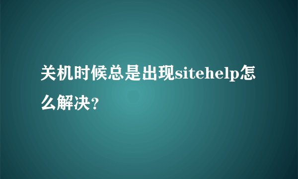 关机时候总是出现sitehelp怎么解决？
