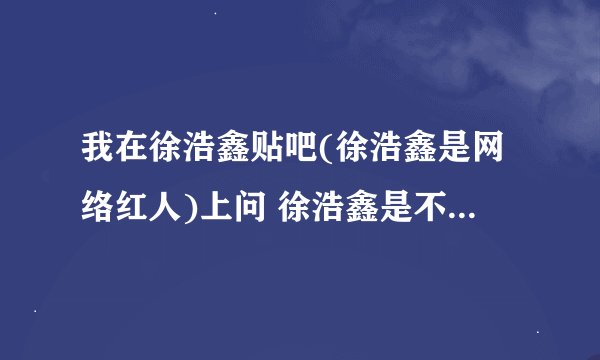 我在徐浩鑫贴吧(徐浩鑫是网络红人)上问 徐浩鑫是不是GAY(同性恋) 的帖子就被删了 为什么啊?