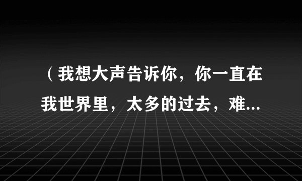 （我想大声告诉你，你一直在我世界里，太多的过去，难割舍，难忘记）是哪首歌里的歌词？