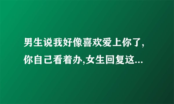 男生说我好像喜欢爱上你了,你自己看着办,女生回复这恐怕不妥怎么回复女生呢?
