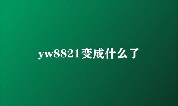yw8821变成什么了