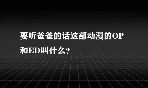 要听爸爸的话这部动漫的OP和ED叫什么？