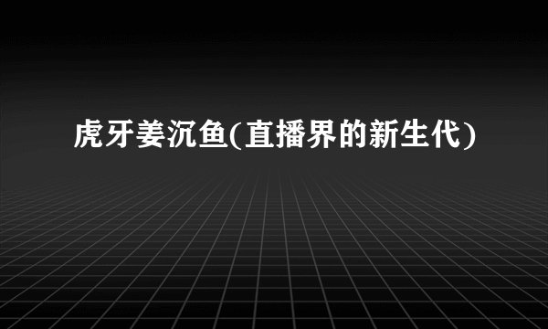 虎牙姜沉鱼(直播界的新生代)
