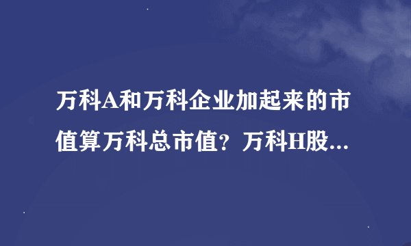 万科A和万科企业加起来的市值算万科总市值？万科H股是万科旗下那块业务？理论上可以无限在其他市场发股？