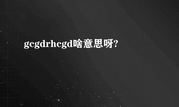 gcgdrhcgd啥意思呀?