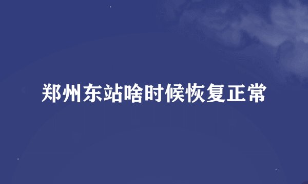 郑州东站啥时候恢复正常