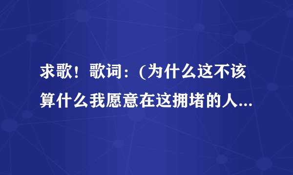 求歌！歌词：(为什么这不该算什么我愿意在这拥堵的人海中感受苦中作乐)