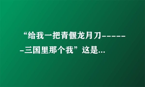 “给我一把青偃龙月刀------三国里那个我”这是歌词，能找到这首歌吗？