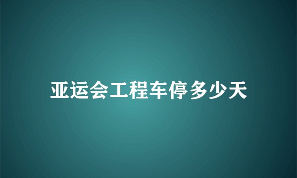 亚运会工程车停多少天