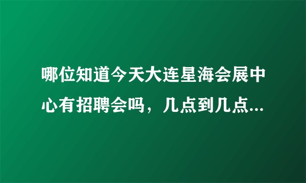 哪位知道今天大连星海会展中心有招聘会吗，几点到几点呀，谢谢