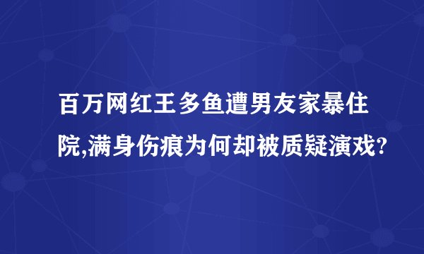 百万网红王多鱼遭男友家暴住院,满身伤痕为何却被质疑演戏?