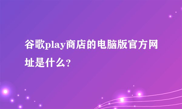 谷歌play商店的电脑版官方网址是什么？