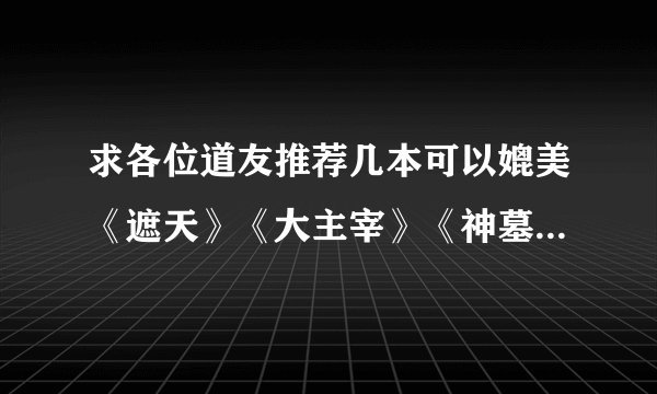 求各位道友推荐几本可以媲美《遮天》《大主宰》《神墓》 《斗罗》《武动乾坤》《斗破苍穹》《凡人修仙传