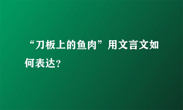 “刀板上的鱼肉”用文言文如何表达？