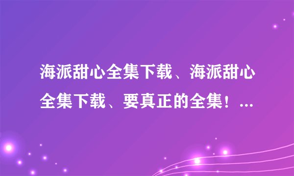 海派甜心全集下载、海派甜心全集下载、要真正的全集！25集全下载的！