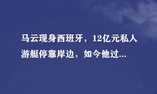 马云现身西班牙，12亿元私人游艇停靠岸边，如今他过的怎么样？