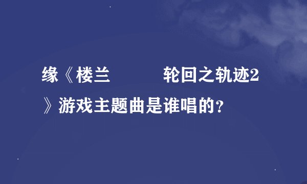 缘《楼兰 • 轮回之轨迹2》游戏主题曲是谁唱的？