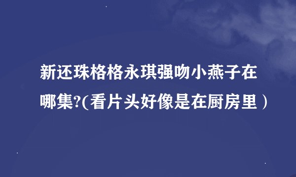 新还珠格格永琪强吻小燕子在哪集?(看片头好像是在厨房里）