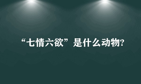 “七情六欲”是什么动物?