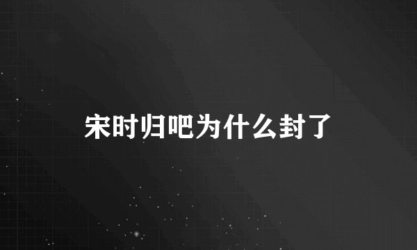 宋时归吧为什么封了